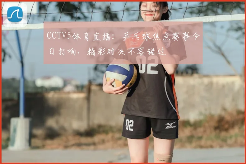 CCTV5体育直播：乒乓球焦点赛事今日打响，精彩对决不容错过