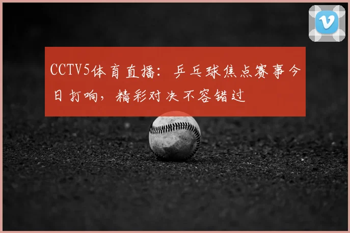 CCTV5体育直播：乒乓球焦点赛事今日打响，精彩对决不容错过