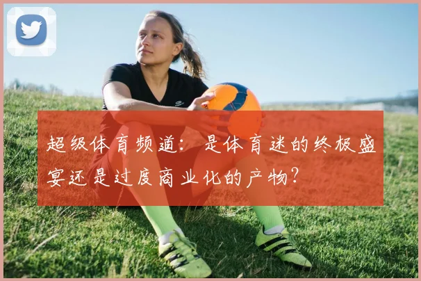 超级体育频道:是体育迷的终极盛宴还是过度商业化的产物?