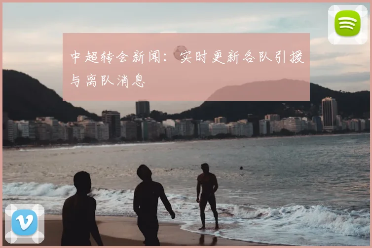 中超转会新闻:实时更新各队引援与离队消息