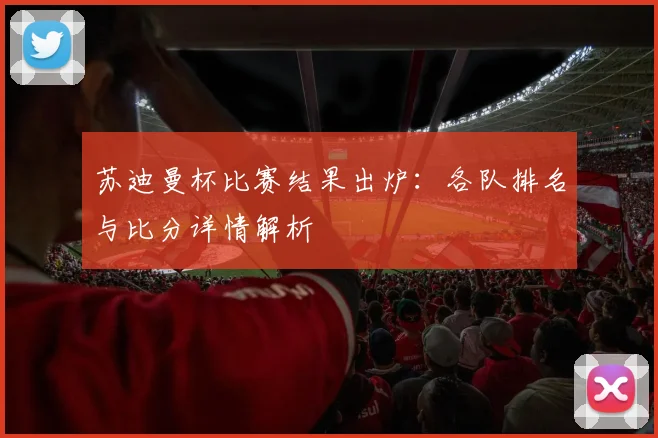 苏迪曼杯比赛结果出炉：各队排名与比分详情解析