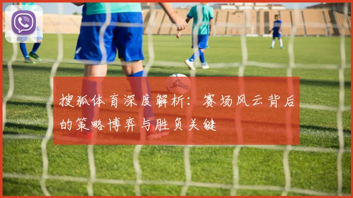 搜狐体育深度解析：赛场风云背后的策略博弈与胜负关键